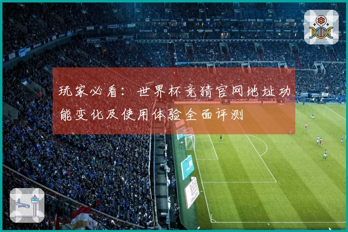 玩家必看：世界杯竞猜官网地址功能变化及使用体验全面评测