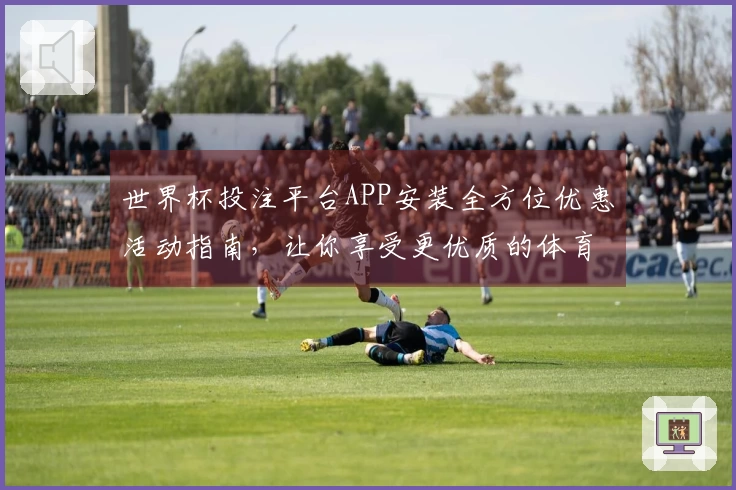 世界杯投注平台APP安装全方位优惠活动指南，让你享受更优质的体育直播体验