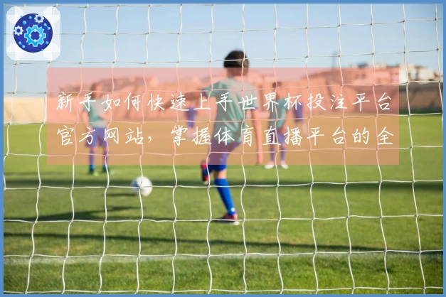 新手如何快速上手世界杯投注平台官方网站，掌握体育直播平台的全能功能与使用技巧
